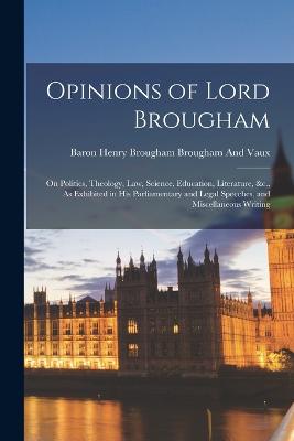 Opinions of Lord Brougham: On Politics, Theology, Law, Science, Education, Literature, &c., As Exhibited in His Parliamentary and Legal Speeches, and Miscellaneous Writing - Brougham and Vaux, Baron Henry Brougham