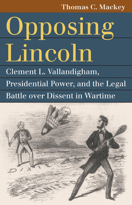 Opposing Lincoln: Clement L. Vallandigham, Presidential Power, and the Legal Battle Over Dissent in Wartime - Mackey, Thomas C