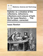 Opticks: Or, a Treatise of the Reflections, Refractions, Inflections and Colours of Light. by Sir Isaac Newton, ... the Third Edition, Corrected.