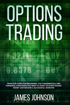 Options Trading: A Complete GUIDE for Beginners. The Fundamentals and Powerful Strategies You Need To Know To Start Making Money and To Become a Successful Investor - Johnson, James