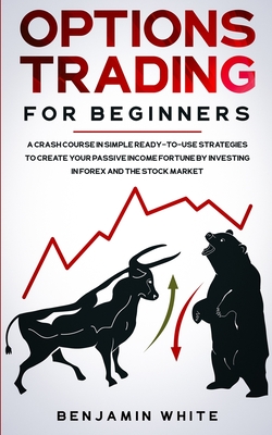 Options Trading for Beginners: A Crash Course in Simple Ready-to-Use Strategies to Create Your Passive Income Fortune by Investing in Forex and the Stock Market - White, Benjamin