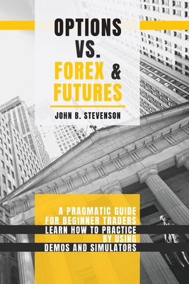 Options Vs Forex and Futures: A Pragmatic Guide For Beginner Traders. Learn How To Practice By Using Demos and Simulators - Stevenson, John B