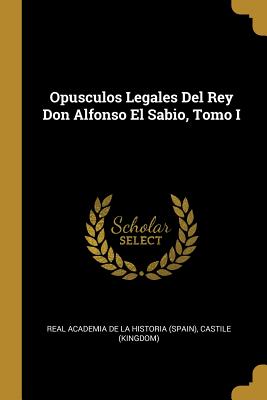 Opusculos Legales del Rey Don Alfonso El Sabio, Tomo I - Real Academia De La Historia (Spain) (Creator), and (Kingdom), Castile