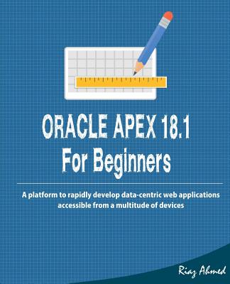 Oracle APEX 18.1 For Beginners: A platform to rapidly develop data-centric web applications accessible from a multitude of devices - Ahmed, Riaz