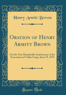 Oration of Henry Armitt Brown: On the One Hundredth Anniversary of the Evacuation of Valley Forge, June 19, 1878 (Classic Reprint)