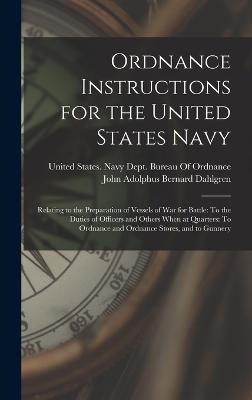 Ordnance Instructions for the United States Navy: Relating to the Preparation of Vessels of War for Battle: To the Duties of Officers and Others When at Quarters: To Ordnance and Ordnance Stores, and to Gunnery - Dahlgren, John Adolphus Bernard, and United States Navy Dept Bureau of O (Creator)