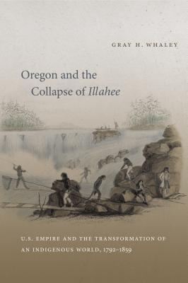 Oregon and the Collapse of Illahee: U.S. Empire and the Transformation of an Indigenous World, 1792-1859 - Whaley, Gray H