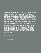 Oregon, Its History, Condition and Prospects Containing a Description of the Geography, Climate and Productions, with Personal Adventures Among the Indians During a Residence of the Author on the Plains Bordering the Pacific While Connected with the