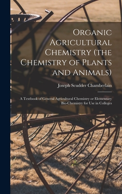 Organic Agricultural Chemistry (the Chemistry of Plants and Animals); a Textbook of General Agricultural Chemistry or Elementary Bio-chemistry for use in Colleges - Chamberlain, Joseph Scudder