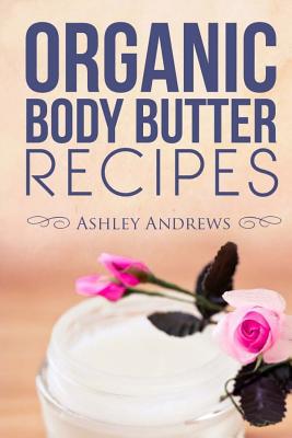 Organic Body Butter Recipes: Easy Homemade Recipes That Will Nourish Your Skin - Andrews, Ashley