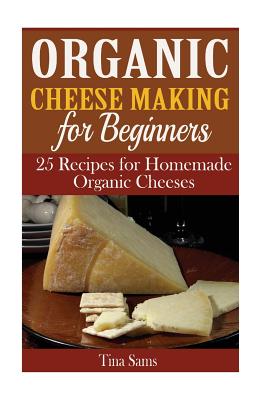 Organic Cheese Making for Beginners: 25 Recipes for Homemade Organic Cheeses - Sams, Tina