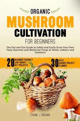 Organic Mushroom Cultivation for Beginners: The Out and Out Guide to Safely and Easily Grow Your Own Tasty Gourmet and Medicinal Fungi at Home, Indoors and Outdoors - Brown, Frank J