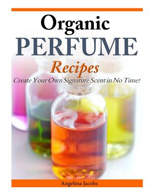 Organic Perfume Recipes: Create Your Own Signature Scent in no time! - Jacobs, Angelina