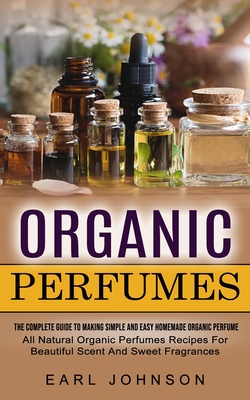 Organic Perfumes: The Complete Guide To Making Simple And Easy Homemade Organic Perfume (All Natural Organic Perfumes Recipes For Beautiful Scent And Sweet Fragrances) - Johnson, Earl