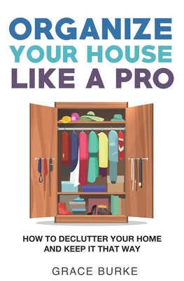 Organize Your House Like A Pro: How To Declutter Your Home and Keep it That Way - Burke, Grace