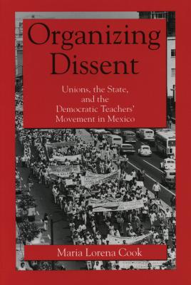 Organizing Dissent: Unions, the State, and the Democratic Teachers' Movement in Mexico - Cook, Maria Lorena