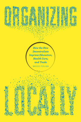 Organizing Locally: How the New Decentralists Improve Education, Health Care, and Trade - Fuller, Bruce