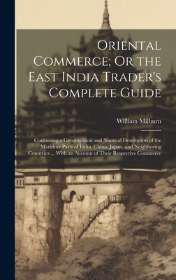 Oriental Commerce; Or the East India Trader's Complete Guide: Containing a Geographical and Nautical Description of the Maritime Parts of India, China, Japan, and Neighboring Countries ... With an Account of Their Respective Commerce - Milburn, William