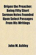 Origen the Preacher: Being Fifty Short Sermon Notes Founded Upon Select Passages from His Writings (Classic Reprint)