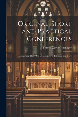 Original, Short and Practical Conferences: Containing Thirty-six Conferences ... Intended as a Thre - Weninger, Francis Xavier