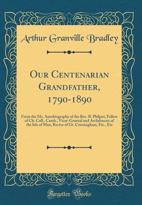 Our Centenarian Grandfather, 1790-1890: From the Ms. Autobiography of the Rev. B. Philpot, Fellow of Ch. Coll., Camb., Vicar-General and Archdeacon of the Isle of Man, Rector of Gt. Cressingham, Etc., Etc (Classic Reprint) - Bradley, Arthur Granville