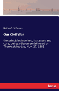 Our Civil War: the principles involved, its causes and cure, being a discourse delivered on Thanksgiving day, Nov. 27, 1862