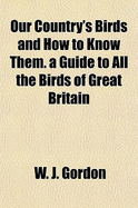 Our Country's Birds and How to Know Them. a Guide to All the Birds of Great Britain