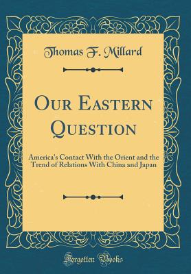 Our Eastern Question: America's Contact with the Orient and the Trend of Relations with China and Japan (Classic Reprint) - Millard, Thomas F