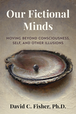 Our Fictional Minds: Moving Beyond Consciousness, Self, and Other Illusions - Fisher, David C, PhD