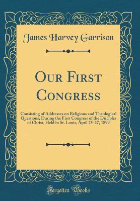 Our First Congress: Consisting of Addresses on Religious and Theological Questions, During the First Congress of the Disciples of Christ, Held in St. Louis, April 25-27, 1899 (Classic Reprint) - Garrison, James Harvey