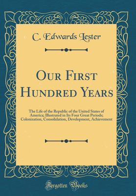 Our First Hundred Years: The Life of the Republic of the United States of America; Illustrated in Its Four Great Periods; Colonization, Consolidation, Development, Achievement (Classic Reprint) - Lester, C Edwards