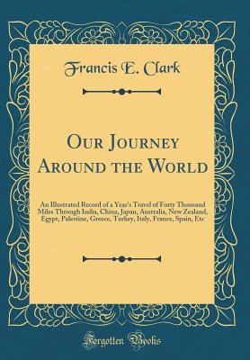 Our Journey Around the World: An Illustrated Record of a Year's Travel of Forty Thousand Miles Through India, China, Japan, Australia, New Zealand, Egypt, Palestine, Greece, Turkey, Italy, France, Spain, Etc (Classic Reprint) - Clark, Francis E