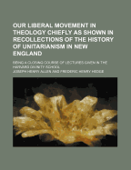 Our Liberal Movement: In Theology Chiefly as Shown in Recollections of the History of Unitarianism in New England Unitarianism in Ne Course England Being a Closing Course of Lectures Given in the Harvard Divinity School (Classic Reprint)