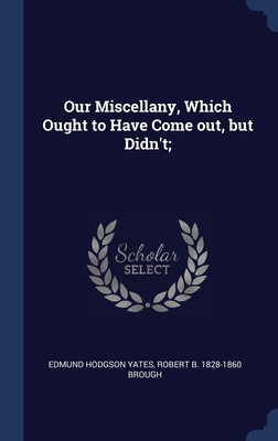 Our Miscellany, Which Ought to Have Come out, but Didn't; - Yates, Edmund Hodgson, and Brough, Robert B 1828-1860