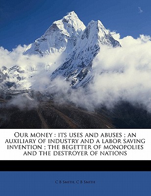 Our Money; Its Uses and Abuses: An Auxiliary of Industry and a Labor Saving Invention; The Begetter of Monopolies and the Destroyer of Nations (Classic Reprint) - Smith, C B