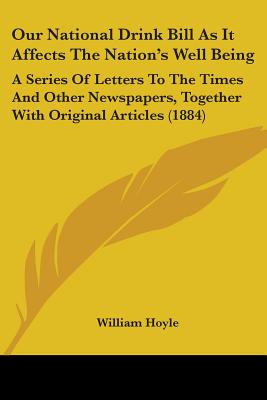 Our National Drink Bill As It Affects The Nation's Well Being: A Series Of Letters To The Times And Other Newspapers, Together With Original Articles (1884) - Hoyle, William