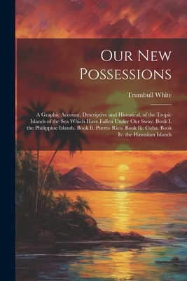 Our New Possessions: A Graphic Account, Descriptive and Historical, of the Tropic Islands of the Sea Which Have Fallen Under Our Sway. Book I. the Philippine Islands. Book Ii. Puerto Rico. Book Iii. Cuba. Book Iv. the Hawaiian Islands - White, Trumbull