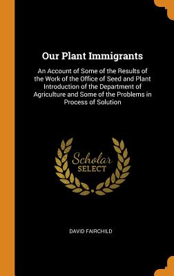 Our Plant Immigrants: An Account of Some of the Results of the Work of the Office of Seed and Plant Introduction of the Department of Agriculture and Some of the Problems in Process of Solution - Fairchild, David