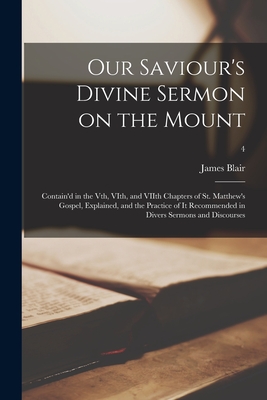 Our Saviour's Divine Sermon on the Mount: Contain'd in the Vth, VIth, and VIIth Chapters of St. Matthew's Gospel, Explained, and the Practice of It Recommended in Divers Sermons and Discourses; 4 - Blair, James 1656-1743