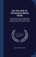 Our Sun-God, Or, Christianity Before Christ: A Demonstration That, As the Fathers Admitted, Our Religion Existed Before Our Era and Even in Pre-Historic Times