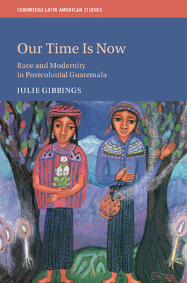 Our Time is Now: Race and Modernity in Postcolonial Guatemala - Gibbings, Julie