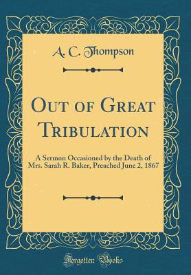 Out of Great Tribulation: A Sermon Occasioned by the Death of Mrs. Sarah R. Baker, Preached June 2, 1867 (Classic Reprint) - Thompson, A C