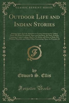 Outdoor Life and Indian Stories: Making Open Air Life Attractive to Young Americans by Telling Them All about Woodcraft, Signs and Signaling, the Stars, Fishing, Camping, Camp Cooking, How to Tie Knots and How to Make Fire Without Matches, and Many Other - Ellis, Edward S