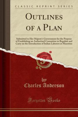Outlines of a Plan: Submitted to Her Majesty's Government for the Purpose of Establishing an Authorized Committee to Regulate and Carry on the Introduction of Indian Laborers at Mauritius (Classic Reprint) - Anderson, Charles