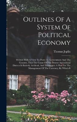 Outlines Of A System Of Political Economy: Written With A View To Prove To Government And The Country, That The Cause Of The Present Agricultural Distress Is Entirely Artificial, And To Suggest A Plan For The Management Of The Currency, By Which It - Joplin, Thomas