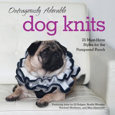 Outrageously Adorable Dog Knits: 25 Must-Have Styles for the Pampered Pooch - Bulgan, Jill, and Woosley, Noelle, and Matthews, Rachael