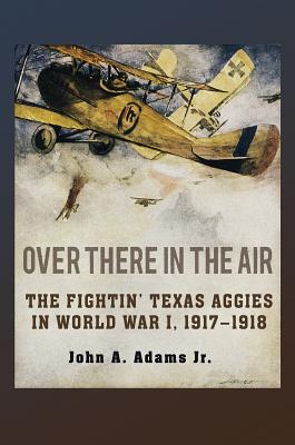Over There in the Air: The Fightin' Texas Aggies in World War I, 1917-1918 - Adams, John A
