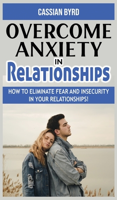 Overcome Anxiety in Relationships: How to Eliminate Fear and Insecurity in Your Relationships! Improve Your Communication with Your Partner, Cure Codependency, Stop Negative Thinking and Overcome Jealousy - Byrd, Cassian