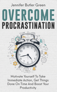 Overcome Procrastination: Motivate Yourself To Take Immediate Action, Get Things Done On Time And Boost Your Productivity