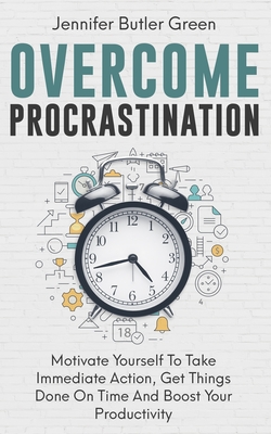 Overcome Procrastination: Motivate Yourself To Take Immediate Action, Get Things Done On Time And Boost Your Productivity - Green, Jennifer Butler
